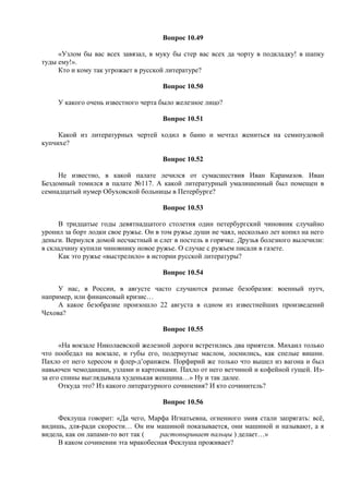Вопрос 10.49
«Узлом бы вас всех завязал, в муку бы стер вас всех да чорту в подкладку! в шапку
туды ему!».
Кто и кому так угрожает в русской литературе?
Вопрос 10.50
У какого очень известного черта было железное лицо?
Вопрос 10.51
Какой из литературных чертей ходил в баню и мечтал жениться на семипудовой
купчихе?
Вопрос 10.52
Не известно, в какой палате лечился от сумасшествия Иван Карамазов. Иван
Бездомный томился в палате №117. А какой литературный умалишенный был помещен в
семнадцатый нумер Обуховской больницы в Петербурге?
Вопрос 10.53
В тридцатые годы девятнадцатого столетия один петербургский чиновник случайно
уронил за борт лодки свое ружье. Он в том ружье души не чаял, несколько лет копил на него
деньги. Вернулся домой несчастный и слег в постель в горячке. Друзья болезного вылечили:
в складчину купили чиновнику новое ружье. О случае с ружьем писали в газете.
Как это ружье «выстрелило» в истории русской литературы?
Вопрос 10.54
У нас, в России, в августе часто случаются разные безобразия: военный путч,
например, или финансовый кризис…
А какое безобразие произошло 22 августа в одном из известнейших произведений
Чехова?
Вопрос 10.55
«На вокзале Николаевской железной дороги встретились два приятеля. Михаил только
что пообедал на вокзале, и губы его, подернутые маслом, лоснились, как спелые вишни.
Пахло от него хересом и флер-д’оранжем. Порфирий же только что вышел из вагона и был
навьючен чемоданами, узлами и картонками. Пахло от него ветчиной и кофейной гущей. Из-
за его спины выглядывала худенькая женщина…» Ну и так далее.
Откуда это? Из какого литературного сочинения? И кто сочинитель?
Вопрос 10.56
Феклуша говорит: «Да чего, Марфа Игнатьевна, огненного змия стали запрягать: всё,
видишь, для-ради скорости… Он им машиной показывается, они машиной и называют, а я
видела, как он лапами-то вот так ( растопыривает пальцы ) делает…»
В каком сочинении эта мракобесная Феклуша проживает?
 