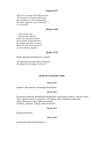 Вопрос 10.57
«И сказал ему царь Иван Васильевич:
“Не измялась ли шапка соболиная?
Иль зазубрилась сабля закаленная?
Иль конь захромал, худо кованный?”»
А это откуда?
Вопрос 10.58
«– Мне скучно, бес.
– Что делать, Фауст?
Таков вам положен предел,
Егож никто не преступает.
Вся тварь разумная скучает:
Иной от лени, тот от дел..?»
А это не знаете, откуда?
Вопрос 10.59
Какая трагедия заканчивается словами:
«Да здравствует царь Федор Иоанныч!
Да здравствует боярин Годунов!»?
Ответы к десятой главе
Ответ 10.1
Пушкин. Достоевский. Александр Островский.
Ответ 10.2
По милости Николая Михайловича Карамзина, написавшего повесть «Бедная Лиза».
Лиза, героиня повести, утопилась в том пруду. Даже эпиграмма появилась:
«Здесь бросилася в пруд Эрастова невеста.
Топитесь, девушки: в пруду довольно места».
Ответ 10.3
Кондратий Рылеев.
Ответ 10.4
Александр Сергеевич Грибоедов.
 