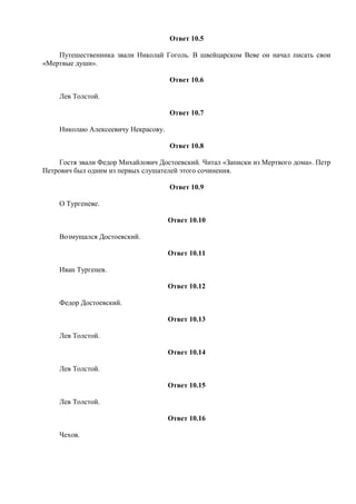 Ответ 10.5
Путешественника звали Николай Гоголь. В швейцарском Веве он начал писать свои
«Мертвые души».
Ответ 10.6
Лев Толстой.
Ответ 10.7
Николаю Алексеевичу Некрасову.
Ответ 10.8
Гостя звали Федор Михайлович Достоевский. Читал «Записки из Мертвого дома». Петр
Петрович был одним из первых слушателей этого сочинения.
Ответ 10.9
О Тургеневе.
Ответ 10.10
Возмущался Достоевский.
Ответ 10.11
Иван Тургенев.
Ответ 10.12
Федор Достоевский.
Ответ 10.13
Лев Толстой.
Ответ 10.14
Лев Толстой.
Ответ 10.15
Лев Толстой.
Ответ 10.16
Чехов.
 