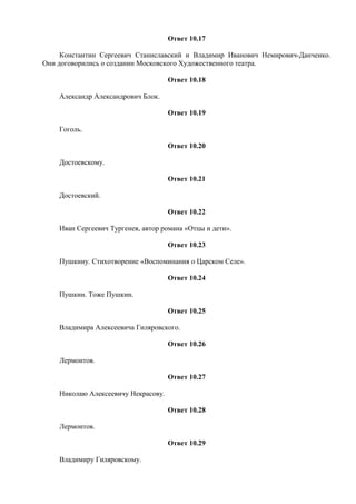 Ответ 10.17
Константин Сергеевич Станиславский и Владимир Иванович Немирович-Данченко.
Они договорились о создании Московского Художественного театра.
Ответ 10.18
Александр Александрович Блок.
Ответ 10.19
Гоголь.
Ответ 10.20
Достоевскому.
Ответ 10.21
Достоевский.
Ответ 10.22
Иван Сергеевич Тургенев, автор романа «Отцы и дети».
Ответ 10.23
Пушкину. Стихотворение «Воспоминания о Царском Селе».
Ответ 10.24
Пушкин. Тоже Пушкин.
Ответ 10.25
Владимира Алексеевича Гиляровского.
Ответ 10.26
Лермонтов.
Ответ 10.27
Николаю Алексеевичу Некрасову.
Ответ 10.28
Лермонтов.
Ответ 10.29
Владимиру Гиляровскому.
 