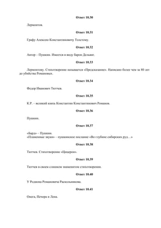 Ответ 10.30
Лермонтов.
Ответ 10.31
Графу Алексею Константиновичу Толстому.
Ответ 10.32
Автор – Пушкин. Имеется в виду барон Дельвиг.
Ответ 10.33
Лермонтову. Стихотворение называется «Предсказание». Написано более чем за 80 лет
до убийства Романовых.
Ответ 10.34
Федор Иванович Тютчев.
Ответ 10.35
К.Р. – великий князь Константин Константинович Романов.
Ответ 10.36
Пушкин.
Ответ 10.37
«Бард» – Пушкин.
«Пламенные звуки» – пушкинское послание «Во глубине сибирских руд…»
Ответ 10.38
Тютчев. Стихотворение «Цицерон».
Ответ 10.39
Тютчев в своем слишком знаменитом стихотворении.
Ответ 10.40
У Родиона Романовича Раскольникова.
Ответ 10.41
Онега, Печора и Лена.
 