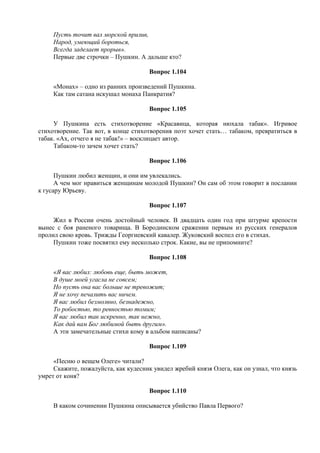Пусть точит вал морской прилив,
Народ, умеющий бороться,
Всегда заделает прорыв».
Первые две строчки – Пушкин. А дальше кто?
Вопрос 1.104
«Монах» – одно из ранних произведений Пушкина.
Как там сатана искушал монаха Панкратия?
Вопрос 1.105
У Пушкина есть стихотворение «Красавица, которая нюхала табак». Игривое
стихотворение. Так вот, в конце стихотворения поэт хочет стать… табаком, превратиться в
табак. «Ах, отчего я не табак!» – восклицает автор.
Табаком-то зачем хочет стать?
Вопрос 1.106
Пушкин любил женщин, и они им увлекались.
А чем мог нравиться женщинам молодой Пушкин? Он сам об этом говорит в послании
к гусару Юрьеву.
Вопрос 1.107
Жил в России очень достойный человек. В двадцать один год при штурме крепости
вынес с боя раненого товарища. В Бородинском сражении первым из русских генералов
пролил свою кровь. Трижды Георгиевский кавалер. Жуковский воспел его в стихах.
Пушкин тоже посвятил ему несколько строк. Какие, вы не припомните?
Вопрос 1.108
«Я вас любил: любовь еще, быть может,
В душе моей угасла не совсем;
Но пусть она вас больше не тревожит;
Я не хочу печалить вас ничем.
Я вас любил безмолвно, безнадежно,
То робостью, то ревностью томим;
Я вас любил так искренно, так нежно,
Как дай вам Бог любимой быть другим».
А эти замечательные стихи кому в альбом написаны?
Вопрос 1.109
«Песню о вещем Олеге» читали?
Скажите, пожалуйста, как кудесник увидел жребий князя Олега, как он узнал, что князь
умрет от коня?
Вопрос 1.110
В каком сочинении Пушкина описывается убийство Павла Первого?
 