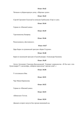Ответ 10.42
Чичиков в губернаторскую дочку. «Мертвые души».
Ответ 10.43
Сергей Сергеевич Скалозуб из комедии Грибоедова «Горе от ума».
Ответ 10.44
Герман из «Пиковой дамы».
Ответ 10.45
Тургеневскому Базарову.
Ответ 10.46
Раскольников у Достоевского.
Ответ 10.47
Царь Борис из пушкинской трагедии «Борис Годунов».
Ответ 10.48
Барон из маленькой трагедии «Скупой рыцарь» Александра Пушкина.
Ответ 10.49
Антон Антонович Сквозник-Дмухановский. Угрожает журналистам. «Я бы всех этих
бумагомарак! У, щелкопёры, либералы проклятые! чертово семя!..»
Ответ 10.50
У гоголевского Вия.
Ответ 10.51
Черт Ивана Карамазова.
Ответ 10.52
Герман из «Пиковой дамы».
Ответ 10.53
«Шинелью» Гоголя.
Ответ 10.54
Двадцать второго августа был продан вишневый сад.
 