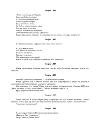 Вопрос 1.111
«Нет, я не льстец, когда царю
Хвалу свободную слагаю:
Я смело чувства выражаю,
Языком сердца говорю.
Его я просто полюбил.
Он бодро, честно правит нами;
Россию вдруг он оживил
Войной, надеждами, трудами».
Стихотворение озаглавлено «Друзьям».
Какую резолюцию наложил на этих пушкинских стихах государь император?
Вопрос 1.112
В «Воспоминаниях в Царском Селе» есть такие строки:
«…окружен волнами,
Над твердой, мшистою скалой
Вознесся памятник.
Ширяяся крылами,
Над ним сидит орел младой».
Какой великой морской победе посвящен этот памятник?
Вопрос 1.113
Какая пушкинская героиня назначает своему возлюбленному свидание ночью над
могилой?
Вопрос 1.114
«Бывают странные сближения», – как-то написал Пушкин.
Когда Пушкин был в Южной ссылке, большой популярностью среди его знакомых
пользовался английский роман «Мельмот-Скиталец».
Как начинался этот роман? Я вам подскажу самые первые строчки: «Осенью 1816 года
Джон Мельмот, студент колледжа Св. Троицы, выехал из города…»
Куда направлялся этот Мельмот?
Вопрос 1.115
Зерно попадает в питательную почву и произрастает под лучами весеннего солнца.
Пушкин использует эту метафору для описания пробуждающейся любви в своей героине.
А как зовут эту героиню?
Вопрос 1.116
В каком произведении Пушкина есть такие строки:
«Таков ли был я, расцветая?
Скажи, фонтан Бахчисарая»?
 