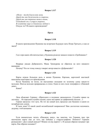 Вопрос 1.117
«Молю – тогда благослови меня,
Даруй ты мне беспечность и смиренье,
Даруй ты мне терпенье вновь и вновь,
Спокойный сон, в супруге уверенье,
В семействе мир и к ближнему любовь!»
Откуда это? Из какого произведения?
Проза
Вопрос 1.118
В каком произведении Пушкина мы встречаем будущую мать Петра Третьего, и как ее
звали?
Вопрос 1.119
Где и при каких обстоятельствах у Пушкина родился замысел повести «Гробовщик»?
Вопрос 1.120
Впервые увидев Дубровского, Маша Троекурова не обратила на него никакого
внимания.
Почему? Что по этому поводу говорит автор повести «Дубровский»?
Вопрос 1.121
Карты играли большую роль в жизни Пушкина. Картами, карточной мистикой
наполнены некоторые его произведения.
Когда Пушкину не везло, он выстукивал пальцами по зеленому сукну какую-то
мелодию. Иногда мелодия превращалась в стихи. Одни из них стали эпиграфом к «Пиковой
даме».
Какие?
Вопрос 1.122
Лиза объясняет Герману: «Приходите в половине двенадцатого. Ступайте прямо на
лестницу… Из передней ступайте налево, идите всё прямо до графининой спальни…»
Герман проделал этот путь. Но тот же самый путь проделал сам Пушкин в одном из
петербургских домов.
В чьем доме? К какой своей возлюбленной направлялся? Вам достаточно вспомнить
дедушку этой женщины.
Вопрос 1.123
Если внимательно читать «Пиковую даму», мы заметим, что Германн знал три
магические карты еще до того, как побывал у старухи-графини. Помните? Германн
размышляет: «Да и самый анекдот? Можно ли ему верить?..» И дальше образно называет три
карты. Как образно называет?
 