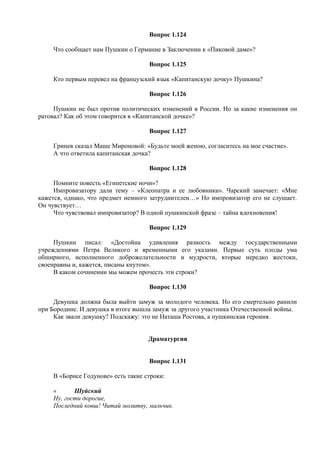 Вопрос 1.124
Что сообщает нам Пушкин о Германне в Заключении к «Пиковой даме»?
Вопрос 1.125
Кто первым перевел на французский язык «Капитанскую дочку» Пушкина?
Вопрос 1.126
Пушкин не был против политических изменений в России. Но за какие изменения он
ратовал? Как об этом говорится в «Капитанской дочке»?
Вопрос 1.127
Гринев сказал Маше Мироновой: «Будьте моей женою, согласитесь на мое счастие».
А что ответила капитанская дочка?
Вопрос 1.128
Помните повесть «Египетские ночи»?
Импровизатору дали тему – «Клеопатра и ее любовники». Чарский замечает: «Мне
кажется, однако, что предмет немного затруднителен…» Но импровизатор его не слушает.
Он чувствует…
Что чувствовал импровизатор? В одной пушкинской фразе – тайна вдохновения!
Вопрос 1.129
Пушкин писал: «Достойна удивления разность между государственными
учреждениями Петра Великого и временными его указами. Первые суть плоды ума
обширного, исполненного доброжелательности и мудрости, вторые нередко жестоки,
своенравны и, кажется, писаны кнутом».
В каком сочинении мы можем прочесть эти строки?
Вопрос 1.130
Девушка должна была выйти замуж за молодого человека. Но его смертельно ранили
при Бородине. И девушка в итоге вышла замуж за другого участника Отечественной войны.
Как звали девушку? Подскажу: это не Наташа Ростова, а пушкинская героиня.
Драматургия
Вопрос 1.131
В «Борисе Годунове» есть такие строки:
« Шуйский
Ну, гости дорогие,
Последний ковш! Читай молитву, мальчик.
 