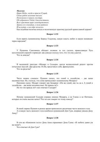 Мальчик
Царю Небес, везде и присно Сущий,
Своих рабов молению внемли:
Помолимся о нашем государе,
Об избранном Тобой, благочестивом,
Всех христиан царе самодержавном.
Храни его в палатах, в поле ратном
И на путях, и на одре ночлега».
Как подобная молитва попала в молитвенную практику русской православной церкви?
Вопрос 1.132
Если верить пушкинскому Борису Годунову, какую власть любит и какую ненавидит
чернь народная?
Вопрос 1.133
У Пушкина Самозванец обещает полякам за год сделать православную Русь
католической страной и приводит два довода в пользу того, что это ему удастся.
Что за доводы?
Вопрос 1.134
В маленькой трагедии «Моцарт и Сальери» дается великолепный рецепт против
печальных мыслей. Два средства. И оба, представьте себе, французские.
Что за средства?
Вопрос 1.135
Часто можно слышать: Пушкин сказал, что гений и злодейство – две вещи
несовместные. Но, господа, эти слова принадлежат пушкинскому Моцарту!
Напомню сцену: Моцарт говорит про Бомарше: «Он же гений, как ты да я. А гений и
злодейство – две вещи несовместные. Не правда ли?»
На это «не правда ли?» как отвечает Сальери?
Вопрос 1.136
Почему пушкинский Сальери отравил именно Моцарта, а не Глюка и не Пиччини,
которых он очень высоко ценил? Что он сам говорит по этому поводу?
Вопрос 1.137
В своей лирике Пушкин в разное время превозносил различные части женского тела.
А в какую часть женского тела влюбился пушкинский Дон Гуан, впервые увидев Дону
Анну?
Вопрос 1.138
В том же «Каменном госте» Дона Анна спрашивает Дона Гуана: «И любите давно уж
вы меня?»
Что отвечает ей Дон Гуан?
 