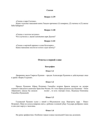 Сказки
Вопрос 1.139
«Сказка о царе Салтане».
Какие телесные наказания князь Гвидон причинил (1) поварихе, (2) ткачихе и (3) сватье
бабе Бабарихе?
Вопрос 1.140
«Сказка о золотом петушке».
Что случилось с двумя сыновьями царя Дадона?
Вопрос 1.141
«Сказка о мертвой царевне и семи богатырях».
Какое наказание постигло в итоге злую мачеху?
Ответы к первой главе
Биография
Ответ 1.1
Дворянина звали Гаврила Пушкин – предок Александра Пушкина и действующее лицо
в драме «Борис Годунов».
Ответ 1.2
Прадед Пушкина Абрам Петрович Ганнибал вторым браком женился на дочери
пленного шведского капитана Христине Регине. От этого брака родился дед Пушкина – Осип
Абрамович; шведы бы сказали morfar , то есть «матери отец», Надежды Осиповны
Ганнибал-Пушкиной.
Ответ 1.3
Годовалый Пушкин гулял с няней в Юсуповском саду. Навстречу царь – Павел
Петрович. Няня не успела вовремя снять с ребенка головной убор. Государь разбранил няню
и сам снял картуз с мальчика.
Ответ 1.4
На уроке арифметики. Особенно горько плакал маленький Саша над делением.
 