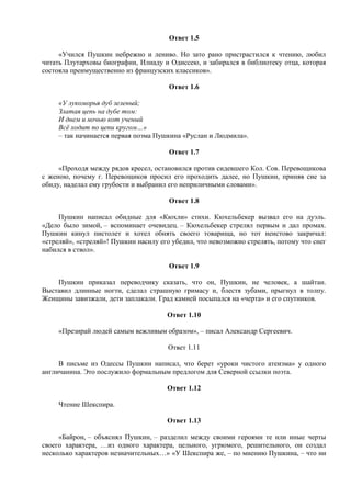 Ответ 1.5
«Учился Пушкин небрежно и лениво. Но зато рано пристрастился к чтению, любил
читать Плутарховы биографии, Илиаду и Одиссею, и забирался в библиотеку отца, которая
состояла преимущественно из французских классиков».
Ответ 1.6
«У лукоморья дуб зеленый;
Златая цепь на дубе том:
И днем и ночью кот ученый
Всё ходит по цепи кругом…»
– так начинается первая поэма Пушкина «Руслан и Людмила».
Ответ 1.7
«Проходя между рядов кресел, остановился против сидевшего Кол. Сов. Перевощикова
с женою, почему г. Перевощиков просил его проходить далее, но Пушкин, приняв сие за
обиду, наделал ему грубости и выбранил его неприличными словами».
Ответ 1.8
Пушкин написал обидные для «Кюхли» стихи. Кюхельбекер вызвал его на дуэль.
«Дело было зимой, – вспоминает очевидец. – Кюхельбекер стрелял первым и дал промах.
Пушкин кинул пистолет и хотел обнять своего товарища, но тот неистово закричал:
«стреляй», «стреляй»! Пушкин насилу его убедил, что невозможно стрелять, потому что снег
набился в ствол».
Ответ 1.9
Пушкин приказал переводчику сказать, что он, Пушкин, не человек, а шайтан.
Выставил длинные ногти, сделал страшную гримасу и, блестя зубами, прыгнул в толпу.
Женщины завизжали, дети заплакали. Град камней посыпался на «черта» и его спутников.
Ответ 1.10
«Презирай людей самым вежливым образом», – писал Александр Сергеевич.
Ответ 1.11
В письме из Одессы Пушкин написал, что берет «уроки чистого атеизма» у одного
англичанина. Это послужило формальным предлогом для Северной ссылки поэта.
Ответ 1.12
Чтение Шекспира.
Ответ 1.13
«Байрон, – объяснял Пушкин, – разделил между своими героями те или иные черты
своего характера, …из одного характера, цельного, угрюмого, решительного, он создал
несколько характеров незначительных…» «У Шекспира же, – по мнению Пушкина, – что ни
 