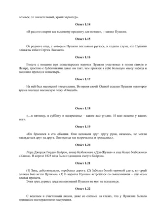 человек, то значительный, яркий характер».
Ответ 1.14
«Я рад его смерти как высокому предмету для поэзии», – заявил Пушкин.
Ответ 1.15
От родного отца, с которым Пушкин постоянно ругался, и ходили слухи, что Пушкин
однажды избил Сергея Львовича.
Ответ 1.16
Вместе с нищими при монастырских воротах Пушкин участвовал в пении стихов о
Лазаре, тростию с бубенчиками давал им такт, чем привлек к себе большую массу народа и
заслонил проход в монастырь.
Ответ 1.17
На ней был масонский треугольник. Во время своей Южной ссылки Пушкин некоторое
время посещал масонскую ложу «Овидий».
Ответ 1.18
«…в пятницу, в субботу и воскресенье – каким вам угодно. И всю неделю у ваших
ног».
Ответ 1.19
«Он бросился в его объятия. Они целовали друг другу руки, казалось, не могли
наглядеться друг на друга. Они всегда так встречались и прощались».
Ответ 1.20
Лорд Джордж Гордон Байрон, автор безбожного «Дон-Жуана» и еще более безбожного
«Каина». В апреле 1825 года была годовщина смерти Байрона.
Ответ 1.21
(1) Заяц, действительно, перебежал дорогу. (2) Заболел белой горячкой слуга, который
должен был везти Пушкина. (3) В воротах Пушкин встретился со священником – еще одна
плохая примета.
Этих трех дурных предзнаменований Пушкин не мог не испугаться.
Ответ 1.22
С веселым и счастливым лицом, даже со слезами на глазах, что у Пушкина бывало
признаком восторженного настроения.
 