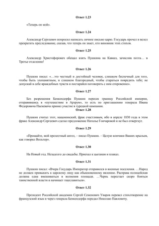 Ответ 1.23
«Теперь он мой».
Ответ 1.24
Александр Сергеевич попросил написать личное письмо царю. Государь прочел и велел
прекратить преследование, сказав, что теперь он знает, кто виновник этих стихов.
Ответ 1.25
Александр Христофорович обещал взять Пушкина на Кавказ, зачислив поэта… в
Третье отделение!
Ответ 1.26
Пушкин писал: «…это честный и достойный человек, слишком беспечный для того,
чтобы быть злопамятным, и слишком благородный, чтобы стараться повредить тебе; не
допускай в себе враждебных чувств и постарайся поговорить с ним откровенно».
Ответ 1.27
Без разрешения Бенкендорфа Пушкин пересек границу Российской империи,
отправившись в «путешествие в Арзрум», то есть по приглашению генерала Ивана
Федоровича Паскевича принял участие в турецкой кампании.
Ответ 1.28
Пушкин считал этот, нащокинский, фрак счастливым, ибо в апреле 1830 года в этом
фраке Александр Сергеевич сделал предложение Наталье Гончаровой и не был отвергнут.
Ответ 1.29
«Прощайте, мой прелестный ангел, – писал Пушкин. – Целую кончики Ваших крыльев,
как говорил Вольтер».
Ответ 1.30
На Новый год. Незадолго до свадьбы. Приехал к цыганам и плакал.
Ответ 1.31
Пушкин писал: «Вчера Государь Император отправился в военные поселения. …Народ
не должен привыкать к царскому лицу как обыкновенному явлению. Расправа полицейская
должна одна вмешиваться в волнения площади. …Чернь перестает скоро бояться
таинственной власти и начинает тщеславиться».
Ответ 1.32
Президент Российской академии Сергей Семенович Уваров перевел стихотворение на
французский язык и через генерала Бенкендорфа передал Николаю Павловичу.
 