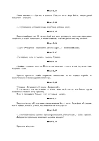 Ответ 1.33
Роман называется «Красное и черное». Консула звали Анри Бейль, литературный
псевдоним – Стендаль.
Ответ 1.34
«…чтобы наняли хорошего повара и покупали хорошее вино».
Ответ 1.35
Пушкин сообщил, что 30 тысяч рублей его долга составляют карточные проигрыши,
которые надо отдать немедленно, и попросил вместо 10 тысяч рублей дать ему 30 тысяч.
Ответ 1.36
«Будете в Феодосии – поклонитесь от меня морю…» – попросил Пушкин.
Ответ 1.37
«Где хорошо, там и отечество», – написал Пушкин.
Ответ 1.38
«Москва – город ничтожества. На ее заставе написано: оставьте всякое разумение, о вы,
входящие сюда».
Ответ 1.39
Пушкин предлагал, чтобы дворянство пополнялось не по порядку службы, но
исключительно по воле государя императора.
Ответ 1.40
72 письма – Вяземскому, 58 писем – Бенкендорфу.
Кстати сказать, эти два человека до конца своих дней считали, что больше других
покровительствовали поэту Пушкину.
И опять-таки кстати: 5 писем – отцу и 2 письма – матери.
Ответ 1.41
Пушкин говорил: «Не признавать существования Бога – значит быть более абсурдным,
чем те народы, которые думают, что мир покоится на носороге».
Ответ 1.42
«…и почитая мщение одной из первых христианских добродетелей», – заявил Пушкин.
Любопытное понимание христианства, вы не находите?
Ответ 1.43
Пушкин и Мицкевич.
 