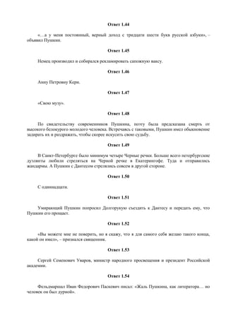 Ответ 1.44
«…а у меня постоянный, верный доход с тридцати шести букв русской азбуки», –
объявил Пушкин.
Ответ 1.45
Немец производил и собирался рекламировать сапожную ваксу.
Ответ 1.46
Анну Петровну Керн.
Ответ 1.47
«Свою музу».
Ответ 1.48
По свидетельству современников Пушкина, поэту была предсказана смерть от
высокого белокурого молодого человека. Встречаясь с таковыми, Пушкин имел обыкновение
задирать их и раздражать, чтобы скорее искусить свою судьбу.
Ответ 1.49
В Санкт-Петербурге было минимум четыре Черные речки. Больше всего петербургские
дуэлянты любили стреляться на Черной речке в Екатерингофе. Туда и отправились
жандармы. А Пушкин с Дантесом стрелялись совсем в другой стороне.
Ответ 1.50
С одиннадцати.
Ответ 1.51
Умирающий Пушкин попросил Долгорукую съездить к Дантесу и передать ему, что
Пушкин его прощает.
Ответ 1.52
«Вы можете мне не поверить, но я скажу, что я для самого себя желаю такого конца,
какой он имел», – признался священник.
Ответ 1.53
Сергей Семенович Уваров, министр народного просвещения и президент Российской
академии.
Ответ 1.54
Фельдмаршал Иван Федорович Паскевич писал: «Жаль Пушкина, как литератора… но
человек он был дурной».
 