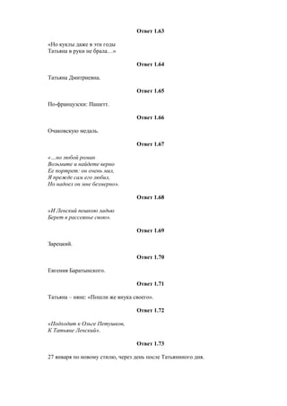 Ответ 1.63
«Но куклы даже в эти годы
Татьяна в руки не брала…»
Ответ 1.64
Татьяна Дмитриевна.
Ответ 1.65
По-французски: Пашетт.
Ответ 1.66
Очаковскую медаль.
Ответ 1.67
«…но любой роман
Возьмите и найдете верно
Ее портрет: он очень мил,
Я прежде сам его любил,
Но надоел он мне безмерно».
Ответ 1.68
«И Ленский пешкою ладью
Берет в рассеянье свою».
Ответ 1.69
Зарецкий.
Ответ 1.70
Евгения Баратынского.
Ответ 1.71
Татьяна – няне: «Пошли же внука своего».
Ответ 1.72
«Подходит к Ольге Петушков,
К Татьяне Ленский».
Ответ 1.73
27 января по новому стилю, через день после Татьяниного дня.
 