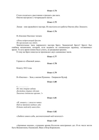 Ответ 1.74
Стали сходиться с расстояния в тридцать два шага.
Онегин выстрелил с четырнадцати шагов.
Ответ 1.75
Лепаж – имя оружейного мастера. Из пистолета его работы Онегин убил Ленского.
Ответ 1.76
В «Евгении Онегине» читаем:
«Пока недремлющий брегет
Не прозвонит ему обед».
Замечательные часы парижского мастера Бреге. Знаменитый брегет! Брегет был
снабжен механизмом, который, если надавить на специальную пружину, «отзванивал»
время. То есть время можно было узнать, не раскрывая крышки.
К тому же Бреге никогда не производил двух одинаковых часов.
Ответ 1.77
Герман из «Пиковой дамы».
Ответ 1.78
Комету 1812 года.
Ответ 1.79
В «Онегине» – Зизи, в жизни Пушкина – Евпраксии Вульф.
Ответ 1.80
«......................
Но эта старая забава
Достойна старых обезьян
Хваленых дедовских времян..!»
Ответ 1.81
«И, мнится, с ужасом читал
Над их бровями надпись ада:
Оставь надежду навсегда».
Ответ 1.82
«Любите самого себя, достопочтенный мой читатель!»
Ответ 1.83
«Архивные юноши», служащие архива Коллегии иностранных дел. В их числе могли
быть Веневитинов, Одоевский, Иван и Петр Киреевские.
 