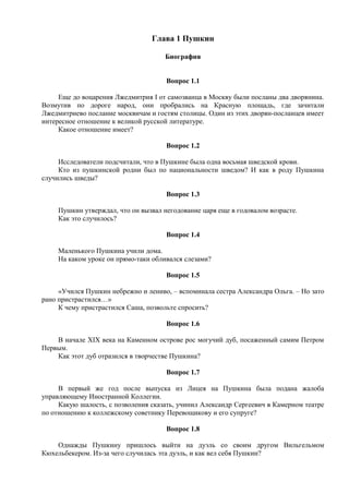 Глава 1 Пушкин
Биография
Вопрос 1.1
Еще до воцарения Лжедмитрия I от самозванца в Москву были посланы два дворянина.
Возмутив по дороге народ, они пробрались на Красную площадь, где зачитали
Лжедмитриево послание москвичам и гостям столицы. Один из этих дворян-посланцев имеет
интересное отношение к великой русской литературе.
Какое отношение имеет?
Вопрос 1.2
Исследователи подсчитали, что в Пушкине была одна восьмая шведской крови.
Кто из пушкинской родни был по национальности шведом? И как в роду Пушкина
случились шведы?
Вопрос 1.3
Пушкин утверждал, что он вызвал негодование царя еще в годовалом возрасте.
Как это случилось?
Вопрос 1.4
Маленького Пушкина учили дома.
На каком уроке он прямо-таки обливался слезами?
Вопрос 1.5
«Учился Пушкин небрежно и лениво, – вспоминала сестра Александра Ольга. – Но зато
рано пристрастился…»
К чему пристрастился Саша, позвольте спросить?
Вопрос 1.6
В начале XIX века на Каменном острове рос могучий дуб, посаженный самим Петром
Первым.
Как этот дуб отразился в творчестве Пушкина?
Вопрос 1.7
В первый же год после выпуска из Лицея на Пушкина была подана жалоба
управляющему Иностранной Коллегии.
Какую шалость, с позволения сказать, учинил Александр Сергеевич в Камерном театре
по отношению к коллежскому советнику Перевощикову и его супруге?
Вопрос 1.8
Однажды Пушкину пришлось выйти на дуэль со своим другом Вильгельмом
Кюхельбекером. Из-за чего случилась эта дуэль, и как вел себя Пушкин?
 