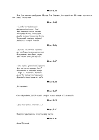 Ответ 1.84
Дом Благородного собрания. Потом Дом Союзов, Колонный зал. Не знаю, что теперь
там. Давно там не был.
Ответ 1.85
«О люди! все похожи вы
На прародительницу Эву:
Что вам дано, то не влечет,
Вас непрестанно змий зовет
К себе, к таинственному древу;
Запретный плод вам подавай,
А без него вам рай не рай».
Ответ 1.86
«Я знаю: век уж мой измерен;
Но чтоб продлилась жизнь моя,
Я утром должен быть уверен,
Что с вами днем увижусь я».
Ответ 1.87
«Что муж в сраженьях изувечен,
Что нас за то ласкает двор?
Не потому ль, что мой позор
Теперь бы всеми был замечен
И мог бы в обществе принесть
Вам соблазнительную честь?»
Ответ 1.88
Достоевский.
Ответ 1.89
Ольга Пушкина, сестра поэта, которая вышла замуж за Павлищева.
Ответ 1.90
«Я помню чудное мгновенье…»
Ответ 1.91
Пушкин чуть было не проиграл ее в карты.
Ответ 1.92
Анна Оленина.
 