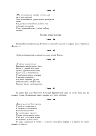 Ответ 1.93
«Миг вожделенный настал: окончен мой
труд многолетний.
Что ж непонятная грусть тайно тревожит
меня?
Или, свой подвиг свершив, я стою, как
поденщик ненужный,
Плату приявший свою, чуждый работе
другой?»
Поэмы и стихотворения
Ответ 1.94
Болезни были неприличные. Пушкин не мог выйти из дому и усердно писал «Руслана и
Людмилу».
Ответ 1.95
«Старинное народное название морского залива, бухты».
Ответ 1.96
«С порога хижины моей
Так видел я, средь летних дней,
Когда за курицей трусливой
Султан курятника спесивый,
Петух мой по двору бежал
И сладострастными крылами
Уже подругу обнимал;
Над ними хитрыми кругами
Цыплят селенья старый вор
Носился, плавал коршун серый».
Ответ 1.97
На север. Там жил Черномор. И Кощей Бессмертный, судя по всему, тоже жил на
далеком севере. «Стеклянные горы», говорят, чуть ли не айсберги.
Ответ 1.98
«Так муза, легкий друг мечты,
К пределам Азии летала
И для венка себе срывала
Кавказа дикие цветы.
Ее пленял наряд суровый
Племен, возросших на войне,
И часто в сей одежде новой
Волшебница являлась мне».
То есть, насколько я понял, в военном кавказском наряде и с венком из диких
кавказских цветов.
 