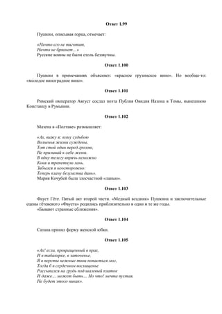 Ответ 1.99
Пушкин, описывая горца, отмечает:
«Ничто его не тяготит,
Ничто не брякнет…»
Русские воины не были столь беззвучны.
Ответ 1.100
Пушкин в примечаниях объясняет: «красное грузинское вино». Но вообще-то:
«молодое виноградное вино».
Ответ 1.101
Римский император Август сослал поэта Публия Овидия Назона в Томы, нынешнюю
Констанцу в Румынии.
Ответ 1.102
Мазепа в «Полтаве» размышляет:
«Ах, вижу я: кому судьбою
Волненья жизни суждены,
Тот стой один перед грозою,
Не призывай к себе жены.
В одну телегу впрячь неможно
Коня и трепетную лань.
Забылся я неосторожно:
Теперь плачу безумства дань».
Мария Кочубей была злосчастной «ланью».
Ответ 1.103
Фауст Гёте. Пятый акт второй части. «Медный всадник» Пушкина и заключительные
сцены гётевского «Фауста» родились приблизительно в одни и те же годы.
«Бывают странные сближения».
Ответ 1.104
Сатана принял форму женской юбки.
Ответ 1.105
«Ах! если, превращенный в прах,
И в табакерке, в заточенье,
Я в персты нежные твои попасться мог,
Тогда б в сердечном восхищенье
Рассыпался на грудь под шалевый платок
И даже… может быть… Но что! мечта пустая.
Не будет этого никак».
 
