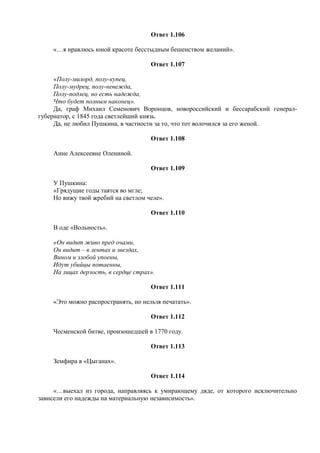 Ответ 1.106
«…я нравлюсь юной красоте бесстыдным бешенством желаний».
Ответ 1.107
«Полу-милорд, полу-купец,
Полу-мудрец, полу-невежда,
Полу-подлец, но есть надежда,
Что будет полным наконец».
Да, граф Михаил Семенович Воронцов, новороссийский и бессарабский генерал-
губернатор, с 1845 года светлейший князь.
Да, не любил Пушкина, в частности за то, что тот волочился за его женой.
Ответ 1.108
Анне Алексеевне Олениной.
Ответ 1.109
У Пушкина:
«Грядущие годы таятся во мгле;
Но вижу твой жребий на светлом челе».
Ответ 1.110
В оде «Вольность».
«Он видит живо пред очами,
Он видит – в лентах и звездах,
Вином и злобой упоены,
Идут убийцы потаенны,
На лицах дерзость, в сердце страх».
Ответ 1.111
«Это можно распространять, но нельзя печатать».
Ответ 1.112
Чесменской битве, произошедшей в 1770 году.
Ответ 1.113
Земфира в «Цыганах».
Ответ 1.114
«…выехал из города, направляясь к умирающему дяде, от которого исключительно
зависели его надежды на материальную независимость».
 