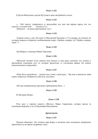 Ответ 1.122
К Долли Фикельмон, внучке Кутузова и жене австрийского посла.
Ответ 1.123
«… Нет! расчет, умеренность и трудолюбие: вот мои три верные карты, вот что
утроит, усемерит мой капитал [1] ».
«Капитал» – на языке картежников «туз».
Ответ 1.124
«Герман сошел с ума. Он сидит в Обуховской больнице в 17-м нумере, не отвечает ни
на какие вопросы и бормочет необыкновенно скоро: «Тройка, семерка, туз! Тройка, семерка,
дама!..”»
Ответ 1.125
Луи Виардо с помощью Ивана Тургенева.
Ответ 1.126
«Молодой человек! Если записки мои попадут в твои руки, вспомни, что лучшие и
прочнейшие изменения суть те, которые происходят от улучшения нравов, без всяких
насильственных потрясений».
Ответ 1.127
«Ради бога успокойтесь, – сказала она, отняв у меня руку. – Вы еще в опасности: рана
может открыться. Поберегите себя хоть для меня».
Ответ 1.128
«Но уже импровизатор чувствовал приближение Бога…»
Ответ 1.129
В «Истории Петра».
Ответ 1.130
Речь идет о героине повести «Метель» Марье Гавриловне, которая вышла за
полковника Бурмина, а не за Владимира Николаевича.
Драматургия
Ответ 1.131
Пушкин объясняет: «Ее сочинил царь Борис и заставлял всех подданных непременно
произносить ее во время заздравных чаш».
 
