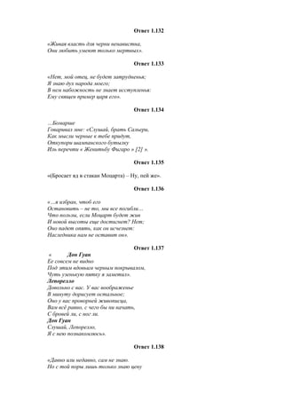 Ответ 1.132
«Живая власть для черни ненавистна,
Они любить умеют только мертвых».
Ответ 1.133
«Нет, мой отец, не будет затрудненья;
Я знаю дух народа моего;
В нем набожность не знает исступленья:
Ему священ пример царя его».
Ответ 1.134
…Бомарше
Говаривал мне: «Слушай, брать Сальери,
Как мысли черные к тебе придут,
Откупори шампанского бутылку
Иль перечти « Женитьбу Фигаро » [2] ».
Ответ 1.135
«(Бросает яд в стакан Моцарта) – Ну, пей же».
Ответ 1.136
«…я избран, чтоб его
Остановить – не то, мы все погибли…
Что пользы, если Моцарт будет жив
И новой высоты еще достигнет? Нет;
Оно падет опять, как он исчезнет:
Наследника нам не оставит он».
Ответ 1.137
« Дон Гуан
Ее совсем не видно
Под этим вдовьим черным покрывалом,
Чуть узенькую пятку я заметил».
Лепорелло
Довольно с вас. У вас воображенье
В минуту дорисует остальное;
Оно у вас проворней живописца,
Вам всё равно, с чего бы ни начать,
С бровей ли, с ног ли.
Дон Гуан
Слушай, Лепорелло,
Я с нею познакомлюсь».
Ответ 1.138
«Давно или недавно, сам не знаю.
Но с той поры лишь только знаю цену
 