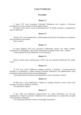 Глава 2 Грибоедов
Биография
Вопрос 2.1
С июня 1817 года Александр Сергеевич Грибоедов стал служить в Коллегии
иностранных дел. Он считался лучшим переводчиком.
На каком языке велось тогда делопроизводство? И какими языками в совершенстве
владел Грибоедов?
Вопрос 2.2
В июне 1817 года одновременно с Грибоедовым в Коллегию иностранных дел приняли
двух желторотых мальчишек.
Как их звали?
Вопрос 2.3
В конце февраля 1818 года дипломату Грибоедову велели, как сейчас говорят,
отправиться на загранработу. Две страны предложили на выбор. Одна из них – Персия.
А какая другая? Почему Грибоедов от нее отказался?
Вопрос 2.4
Какую технику игры на фортепьяно в 1818 году стал осваивать Грибоедов? И с какой
стати?
Вопрос 2.5
В 1818 году, когда Грибоедов впервые оказался в Тегеране с дипломатической
миссией, он пользовался у персов намного большим уважением, чем официальный глава
российского представительства господин Мазарович.
Александр Сергеевич превосходил Мазаровича в трех отношениях. Каких?
Вопрос 2.6
В 1820 году к дому Грибоедова в Тавризе по вечерам стекались толпы людей. Они
садились на землю и часами не уходили.
Что привлекало персов?
Вопрос 2.7
В мае 1826 года Грибоедов присутствовал на чтении Пушкиным его всё еще
запрещенного «Бориса Годунова». Грибоедов был единственным из слушателей, который
сделал Пушкину замечание.
Что Александр Сергеевич заметил Александру Сергеевичу?
 