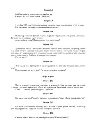 Вопрос 2.8
В 1826 году были повешены пять декабристов.
С кем из них был лично знаком Грибоедов?
Вопрос 2.9
1 октября 1827 года Грибоедов впервые увидел на сцене свою комедию «Горе от ума».
Где состоялась премьера и при каких обстоятельствах?
Вопрос 2.10
Император Николай Первый получил за убитого Грибоедов и за других убиенных в
Тегеране так называемую «цену крови».
А что это было такое? И как попало в руки императора?
Вопрос 2.11
Трагическая гибель Грибоедова в Тегеране вызвала много откликов. Например, такой:
«Не знаю ничего завиднее последних годов бурной жизни Грибоедова. Самая смерть,
постигшая его посреди смелого, неравного боя, не имела для Грибоедова ничего ужасного,
ничего томительного. Она была мгновенна и прекрасна».
Кто так писал?
Вопрос 2.12
«Ум и дела твои бессмертны в памяти русской, Но для чего пережила тебя любовь
моя!»
Кому принадлежат эти строки? Где их теперь можно прочесть?
«Горе от ума»
Вопрос 2.13
Многие русские литераторы, знакомясь с комедией «Горе от ума», уже на первой
странице удивленно восклицали: «Какая же это комедия! Тут главное правило нарушено!»
Какое главное правило нарушил Грибоедов?
Вопрос 2.14
Как звали родителей Чацкого, и сколько у Александра Чацкого было крепостных душ?
Вопрос 2.15
Что такое общественное мнение у нас в России, с точки зрения Чацкого? Александр
дает ему определение в десятом явлении четвертого действия.
Вопрос 2.16
С какого народа Чацкий советовал брать пример? И какой пример?
 