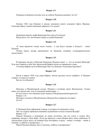 Вопрос 1.9
Однажды на Кавказе осетины чуть не побили Пушкина камнями. За что?
Вопрос 1.10
Осенью 1822 года Пушкин в письме наставлял своего младшего брата Лёвушку.
Советовал брату «самым вежливым образом» что делать?
Вопрос 1.11
Домашним врачом графа Воронцова был некто Гутчинсон.
Какую роль этот англичанин сыграл в судьбе Пушкина?
Вопрос 1.12
«У меня кружится голова после чтения… я как будто смотрю в бездну!» – писал
Пушкин.
Чтение какого автора производило на Пушкина подобное головокружительное
впечатление?
Вопрос 1.13
В черновом письме к Николаю Раевскому Пушкин писал: «…что за человек Шекспир!
Я не могу прийти в себя. Как трагический Байрон мелок по сравнению с ним».
А почему Байрон мельче Шекспира? Как это объяснял Александр Сергеевич?
Вопрос 1.14
Когда в апреле 1824 года умер Байрон, многие русские поэты скорбели. А Пушкин
говорил, что рад его смерти.
Как он это объяснял?
Вопрос 1.15
Находясь в Михайловской ссылке, Пушкин в отчаянии писал Жуковскому: «Спаси
меня, хоть крепостию, хоть Соловецким монастырем…»
От кого или от чего Пушкин искал защиты в Петропавловской крепости?
Вопрос 1.16
Находясь в ссылке в Михайловском, Пушкин был отправлен под арест.
За что?
Вопрос 1.17
У Пушкина была сафьяновая тетрадь, в которую он записывал стихи.
Чем эта тетрадь привлекла внимание пушкинского соседа Алексея Вульфа?
Вопрос 1.18
Письма Пушкина к женщинам не менее поэтичны, чем его стихи и поэмы. Вот,
например, письмо к Анне Керн: «Если вы приедете, я вам обещаю быть очень любезным. В
понедельник я буду весел, во вторник буду восторжен, в среду – нежен, в четверг – игрив, в
пятницу, в субботу и воскресенье…»
Каким Пушкин обещает быть в пятницу, субботу и воскресенье?
 