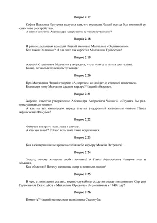 Вопрос 2.17
София Павловна Фамусова жалуется нам, что господин Чацкий всегда был причиной ее
«ужасного расстройства».
А какие качества Александра Андреевича ее так расстраивали?
Вопрос 2.18
В ранних редакциях комедии Чацкий именовал Молчалина «Эндимионом».
Кто такой Эндимион? И для чего так окрестил Молчалина Грибоедов?
Вопрос 2.19
Алексей Степанович Молчалин утверждает, что у него есть целых два таланта.
Какие, позвольте полюбопытствовать?
Вопрос 2.20
Про Молчалина Чацкий говорит: «А, впрочем, он дойдет до степеней известных».
Благодаря чему Молчалин сделает карьеру? Чацкий объясняет.
Вопрос 2.21
Хорошо известно утверждение Александра Андреевича Чацкого: «Служить бы рад,
прислуживаться тошно».
А как на эту юношескую тираду ответил умудренный жизненным опытом Павел
Афанасьевич Фамусов?
Вопрос 2.22
Фамусов говорит: «вельможа в случае».
А кто это такой? Сейчас ведь тоже такие встречаются.
Вопрос 2.23
Как в екатерининские времена сделал себе карьеру Максим Петрович?
Вопрос 2.24
Знаете, почему женщины любят военных? А Павел Афанасьевич Фамусов знал и
объяснял.
Как объяснял? Почему женщины льнут к военным людям?
Вопрос 2.25
В чем, с позволения сказать, военно-служебное сходство между полковником Сергеем
Сергеевичем Скалозубом и Михаилом Юрьевичем Лермонтовым в 1840 году?
Вопрос 2.26
Помните? Чацкий расписывает полковника Скалозуба:
 