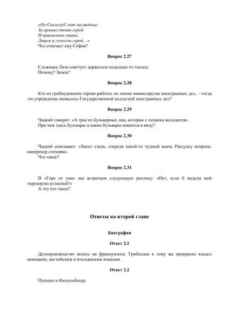 «Но Скалозуб! вот загляденье:
За армию стоит горой
И прямизною стана,
Лицом и голосом герой…»
Что отвечает ему София?
Вопрос 2.27
Служанка Лиза советует держаться подальше от господ.
Почему? Зачем?
Вопрос 2.28
Кто из грибоедовских героев работал по линии министерства иностранных дел, – тогда
это учреждение назвалось Государственной коллегией иностранных дел?
Вопрос 2.29
Чацкий говорит: «А трое из бульварных лиц, которые с полвека молодятся».
При чем здесь бульвары и какие бульвары имеются в виду?
Вопрос 2.30
Чацкий описывает: «Хвост сзади, спереди какой-то чудный выем, Рассудку вопреки,
наперекор стихиям».
Что такое?
Вопрос 2.31
В «Горе от ума» мы встречаем следующую реплику: «Нет, если б видели мой
тюрлюрлю атласный!»
А это что такое?
Ответы ко второй главе
Биография
Ответ 2.1
Делопроизводство велось на французском. Грибоедов к тому же прекрасно владел
немецким, английским и итальянским языками.
Ответ 2.2
Пушкин и Кюхельбекер.
 