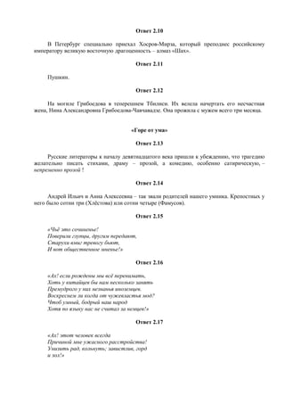 Ответ 2.10
В Петербург специально приехал Хосров-Мирза, который преподнес российскому
императору великую восточную драгоценность – алмаз «Шах».
Ответ 2.11
Пушкин.
Ответ 2.12
На могиле Грибоедова в теперешнем Тбилиси. Их велела начертать его несчастная
жена, Нина Александровна Грибоедова-Чавчавадзе. Она прожила с мужем всего три месяца.
«Горе от ума»
Ответ 2.13
Русские литераторы к началу девятнадцатого века пришли к убеждению, что трагедию
желательно писать стихами, драму – прозой, а комедию, особенно сатирическую, –
непременно прозой !
Ответ 2.14
Андрей Ильич и Анна Алексеевна – так звали родителей нашего умника. Крепостных у
него было сотни три (Хлёстова) или сотни четыре (Фамусов).
Ответ 2.15
«Чьё это сочиненье!
Поверили глупцы, другим передают,
Старухи вмиг тревогу бьют,
И вот общественное мненье!»
Ответ 2.16
«Ах! если рождены мы всё перенимать,
Хоть у китайцев бы нам несколько занять
Премудрого у них незнанья иноземцев.
Воскреснем ли когда от чужевластья мод?
Чтоб умный, бодрый наш народ
Хотя по языку нас не считал за немцев!»
Ответ 2.17
«Ах! этот человек всегда
Причиной мне ужасного расстройства!
Унизить рад, кольнуть; завистлив, горд
и зол!»
 