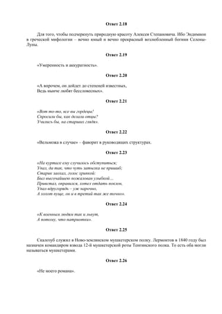 Ответ 2.18
Для того, чтобы подчеркнуть природную красоту Алексея Степановича. Ибо Эндимион
в греческой мифологии – вечно юный и вечно прекрасный возлюбленный богини Селены-
Луны.
Ответ 2.19
«Умеренность и аккуратность».
Ответ 2.20
«А впрочем, он дойдет до степеней известных,
Ведь нынче любят бессловесных».
Ответ 2.21
«Вот то-то, все вы гордецы!
Спросили бы, как делали отцы?
Учились бы, на старших глядя».
Ответ 2.22
«Вельможа в случае» – фаворит в руководящих структурах.
Ответ 2.23
«На куртаге ему случилось обступиться;
Упал, да так, что чуть затылка не пришиб;
Старик заохал, голос хрипкой:
Был высочайшею пожалован улыбкой…
Привстал, оправился, хотел отдать поклон,
Упал вдругорядь – уж нарочно,
А хохот пуще, он и в третий так же точно».
Ответ 2.24
«К военным людям так и льнут,
А потому, что патриотки».
Ответ 2.25
Скалозуб служил в Ново-землянском мушкетерском полку. Лермонтов в 1840 году был
назначен командиром взвода 12-й мушкетерской роты Тенгинского полка. То есть оба могли
называться мушкетерами.
Ответ 2.26
«Не моего романа».
 
