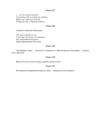 Ответ 2.27
«… Ах! от господ подалей;
У них беды себе на всякий час готовь,
Минуй нас пуще всех печалей
И барский гнев, и барская любовь».
Ответ 2.28
Алексей Степанович Молчалин.
«По мере я трудов и сил,
С тех пор как числюсь по Архивам,
Три награжденья получил».
Архив принадлежал Коллегии.
Ответ 2.29
«Бульварные лица» – посетители Тверского и Пречистинского бульваров – модного
места прогулок.
Ответ 2.30
Фрак. Он тогда, судя по всему, недавно вошел в моду.
Ответ 2.31
Род накидки (в парижском жаргоне также – «общедоступная девица»).
 