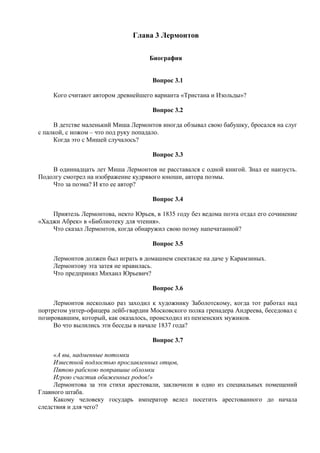 Глава 3 Лермонтов
Биография
Вопрос 3.1
Кого считают автором древнейшего варианта «Тристана и Изольды»?
Вопрос 3.2
В детстве маленький Миша Лермонтов иногда обзывал свою бабушку, бросался на слуг
с палкой, с ножом – что под руку попадало.
Когда это с Мишей случалось?
Вопрос 3.3
В одиннадцать лет Миша Лермонтов не расставался с одной книгой. Знал ее наизусть.
Подолгу смотрел на изображение кудрявого юноши, автора поэмы.
Что за поэма? И кто ее автор?
Вопрос 3.4
Приятель Лермонтова, некто Юрьев, в 1835 году без ведома поэта отдал его сочинение
«Хаджи Абрек» в «Библиотеку для чтения».
Что сказал Лермонтов, когда обнаружил свою поэму напечатанной?
Вопрос 3.5
Лермонтов должен был играть в домашнем спектакле на даче у Карамзиных.
Лермонтову эта затея не нравилась.
Что предпринял Михаил Юрьевич?
Вопрос 3.6
Лермонтов несколько раз заходил к художнику Заболотскому, когда тот работал над
портретом унтер-офицера лейб-гвардии Московского полка гренадера Андреева, беседовал с
позировавшим, который, как оказалось, происходил из пензенских мужиков.
Во что вылились эти беседы в начале 1837 года?
Вопрос 3.7
«А вы, надменные потомки
Известной подлостью прославленных отцов,
Пятою рабскою поправшие обломки
Игрою счастия обиженных родов!»
Лермонтова за эти стихи арестовали, заключили в одно из специальных помещений
Главного штаба.
Какому человеку государь император велел посетить арестованного до начала
следствия и для чего?
 