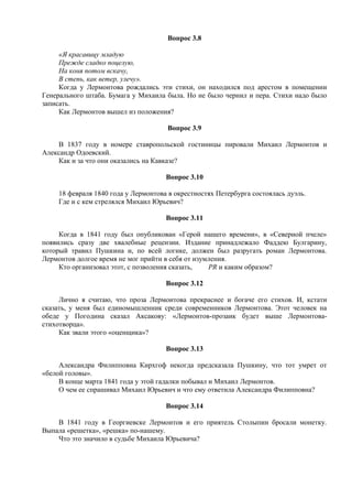 Вопрос 3.8
«Я красавицу младую
Прежде сладко поцелую,
На коня потом вскачу,
В степь, как ветер, улечу».
Когда у Лермонтова рождались эти стихи, он находился под арестом в помещении
Генерального штаба. Бумага у Михаила была. Но не было чернил и пера. Стихи надо было
записать.
Как Лермонтов вышел из положения?
Вопрос 3.9
В 1837 году в номере ставропольской гостиницы пировали Михаил Лермонтов и
Александр Одоевский.
Как и за что они оказались на Кавказе?
Вопрос 3.10
18 февраля 1840 года у Лермонтова в окрестностях Петербурга состоялась дуэль.
Где и с кем стрелялся Михаил Юрьевич?
Вопрос 3.11
Когда в 1841 году был опубликован «Герой нашего времени», в «Северной пчеле»
появились сразу две хвалебные рецензии. Издание принадлежало Фаддею Булгарину,
который травил Пушкина и, по всей логике, должен был разругать роман Лермонтова.
Лермонтов долгое время не мог прийти в себя от изумления.
Кто организовал этот, с позволения сказать, PR и каким образом?
Вопрос 3.12
Лично я считаю, что проза Лермонтова прекраснее и богаче его стихов. И, кстати
сказать, у меня был единомышленник среди современников Лермонтова. Этот человек на
обеде у Погодина сказал Аксакову: «Лермонтов-прозаик будет выше Лермонтова-
стихотворца».
Как звали этого «оценщика»?
Вопрос 3.13
Александра Филипповна Кирхгоф некогда предсказала Пушкину, что тот умрет от
«белой головы».
В конце марта 1841 года у этой гадалки побывал и Михаил Лермонтов.
О чем ее спрашивал Михаил Юрьевич и что ему ответила Александра Филипповна?
Вопрос 3.14
В 1841 году в Георгиевске Лермонтов и его приятель Столыпин бросали монетку.
Выпала «решетка», «решка» по-нашему.
Что это значило в судьбе Михаила Юрьевича?
 