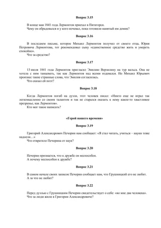 Вопрос 3.15
В конце мая 1841 года Лермонтов приехал в Пятигорск.
Чему он обрадовался и у кого ночевал, пока готовили нанятый им домик?
Вопрос 3.16
В последнем письме, которое Михаил Лермонтов получил от своего отца, Юрия
Петровича Лермонтова, тот рекомендовал сыну «единственное средство жить и умереть
спокойно».
Что за средство?
Вопрос 3.17
13 июля 1841 года Лермонтов пригласил Эмилию Верзилину на тур вальса. Она не
хотела с ним танцевать, так как Лермонтов над всеми издевался. Но Михаил Юрьевич
произнес такие странные слова, что Эмилия согласилась.
Что сказал ей поэт?
Вопрос 3.18
Когда Лермонтов погиб на дуэли, этот человек писал: «Никто еще не играл так
легкомысленно со своим талантом и так не старался оказать к нему какое-то хвастливое
презренье, как Лермонтов».
Кто мог такое написать?
«Герой нашего времени»
Вопрос 3.19
Григорий Александрович Печорин нам сообщает: «Я стал читать, учиться – науки тоже
надоели…»
Что отвратило Печорина от наук?
Вопрос 3.20
Печорин признается, что к дружбе он неспособен.
А почему неспособен к дружбе?
Вопрос 3.21
В самом начале своих записок Печорин сообщает нам, что Грушницкий его не любит.
А за что не любит?
Вопрос 3.22
Перед дуэлью с Грушницким Печорин свидетельствует о себе: «во мне два человека».
Что за люди жили в Григории Александровиче?
 