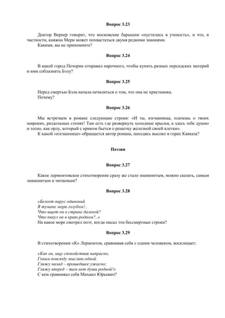 Вопрос 3.23
Доктор Вернер говорит, что московские барышни «пустились в ученость», и что, в
частности, княжна Мери может похвастаться двумя редкими знаниями.
Какими, вы не припомните?
Вопрос 3.24
В какой город Печорин отправил нарочного, чтобы купить разных персидских материй
и ими соблазнить Бэлу?
Вопрос 3.25
Перед смертью Бэла начала печалиться о том, что она не христианка.
Почему?
Вопрос 3.26
Мы встречаем в романе следующие строки: «И ты, изгнанница, плачешь о твоих
широких, раздольных степях! Там есть где развернуть холодные крылья, а здесь тебе душно
и тесно, как орлу, который с криком бьется о решетку железной своей клетки».
К какой «изгнаннице» обращается автор романа, находясь высоко в горах Кавказа?
Поэзия
Вопрос 3.27
Какое лермонтовское стихотворение сразу же стало знаменитым, можно сказать, самым
знаменитым и читаемым?
Вопрос 3.28
«Белеет парус одинокий
В тумане моря голубом!..
Что ищет он в стране далекой?
Что кинул он в краю родном?..»
На какое море смотрел поэт, когда писал эти бессмертные строки?
Вопрос 3.29
В стихотворении «К» Лермонтов, сравнивая себя с одним человеком, восклицает:
«Как он, ищу спокойствия напрасно,
Гоним повсюду мыслию одной.
Гляжу назад – прошедшее ужасно;
Гляжу вперед – там нет души родной!»
С кем сравнивал себя Михаил Юрьевич?
 