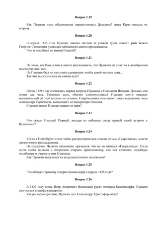 Вопрос 1.19
Как Пушкин имел обыкновение приветствовать Дельвига? Анна Керн описала их
встречу.
Вопрос 1.20
В апреле 1825 года Пушкин заказал обедню за упокой души некоего раба Божия
Георгия. Священник удивился набожности своего прихожанина.
Что за покойник по имени Георгий?
Вопрос 1.21
Не знаю, как Вам, а нам в школе рассказывали, что Пушкина от участия в декабрьском
восстании спас заяц.
Но Пушкин был не настолько суеверным, чтобы какой-то один заяц…
Так что там случилось на самом деле?
Вопрос 1.22
Летом 1826 года состоялась первая встреча Пушкина с Николаем Первым. Длилась она
почти два часа. Странное дело, обычно словоохотливый Пушкин почти никаких
воспоминаний об этой встрече не оставил. Современники описывают лишь выражение лица
Александра Сергеевича, вышедшего от императора Николая.
С каким лицом Пушкин вышел от царя?
Вопрос 1.23
Что сказал Николай Первый, выходя из кабинета после первой своей встречи с
Пушкиным?
Вопрос 1.24
Когда в Петербурге стали тайно распространяться списки поэмы «Гаврилиада», власти
организовали расследование.
На следствии Пушкин письменно признался, что не он написал «Гаврилиаду». Тогда
поэта снова вызвали и попросили открыть правительству, кто мог сочинить подобную
похабщину и очернить имя Пушкина.
Как Пушкин выпутался из затруднительного положения?
Вопрос 1.25
Что обещал Пушкину генерал Бенкендорф в апреле 1828 года?
Вопрос 1.26
В 1829 году князь Петр Андреевич Вяземский ругал генерала Бенкендорфа. Пушкин
заступился за шефа жандармов.
Какую характеристику Пушкин дал Александру Христофоровичу?
 