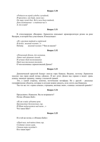 Вопрос 3.30
«Родился он игрой судьбы случайной,
И пролетел, как буря, мимо нас;
Он миру чужд был. Всё в нем было тайной,
День возвышенья – и паденья час!»
А это о ком?
Вопрос 3.31
В стихотворении «Валерик» Лермонтов описывает кровопролитную резню на реке
Валерик, в которой был участником. И восклицает:
«И с грустью тайной и сердечной
Я думал: жалкий человек..!»
Почему жалкий человек ? Чем он жалок?
Вопрос 3.32
«Печальный Демон, дух изгнанья,
Летел над грешною землей,
И лучших дней воспоминанья
Пред ним теснилися толпой».
О чем вспоминал лермонтовский Демон?
Вопрос 3.33
Демонической красотой блещут иногда горы Кавказа. Видимо, поэтому Лермонтов
поселил там героя своей поэмы «Демон». И вот летит Демон над горами и видит: грань
алмаза, змеиную трещину, львицу с косматой гривой.
Это, с одной стороны, конечно, поэтические метафоры. Но с другой – реальные
географические объекты, которые и сегодня можно увидеть, если лететь над Кавказом.
Так что же это: «грань алмаза», «трещина, жилище змея», «львица с косматой гривой»?
Вопрос 3.34
Продолжим с Кавказом. Вы не возражаете?
Поэма «Измаил-Бей»:
«И уж в виду зубчаты цепи
Кремнистых бесконечных гор,
И Шат подъемлется над ними…»
Что такое Шат?
Вопрос 3.35
И в той же поэме, в «Измаил-Бейе»:
«Пред ним, под видом девы гор,
Создание земли и рая,
Стояла пери молодая!»
Кто такая пери?
 