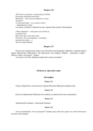 Вопрос 3.36
«И скучно и грустно, и некому руку подать
В минуту душевной невзгоды…
Желанья!… что пользы напрасно и вечно
желать?..
А годы проходят – все лучшие годы!»
– Знаменитые стихи!
А в конце, помните? Лермонтов дает определение жизни. Напоминаю:
«Что страсти? – ведь рано иль поздно их
сладкий недуг
Исчезнет при слове рассудка;
И жизнь, как посмотришь с холодным
вниманьем вокруг…»
Так что такое жизнь?
Вопрос 3.37
И еще одно определение жизни дает Евгений Александрович Арбенин, главный герой в
драме Лермонтова «Маскарад». Он предлагает нам шараду. Первое – рождение, второе –
заботы и муки, последнее – смерть.
А в целом что? Как Арбенин определяет жизнь человека?
Ответы к третьей главе
Биография
Ответ 3.1
Томаса Лермо2нта, шотландского предка Михаила Юрьевича Лермонтова.
Ответ 3.2
Когда по приказанию бабушки кого-нибудь из крепостных вели наказывать.
Ответ 3.3
«Кавказский пленник». Александр Пушкин.
Ответ 3.4
«Ты не понимаешь, что ты наделал?! Теперь могут обо мне судить по этой поэме как о
плохом стихотворце».
 