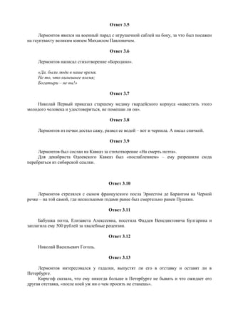 Ответ 3.5
Лермонтов явился на военный парад с игрушечной саблей на боку, за что был посажен
на гауптвахту великим князем Михаилом Павловичем.
Ответ 3.6
Лермонтов написал стихотворение «Бородино».
«Да, были люди в наше время,
Не то, что нынешнее племя;
Богатыри – не вы!»
Ответ 3.7
Николай Первый приказал старшему медику гвардейского корпуса «навестить этого
молодого человека и удостовериться, не помешан ли он».
Ответ 3.8
Лермонтов из печки достал сажу, развел ее водой – вот и чернила. А писал спичкой.
Ответ 3.9
Лермонтов был сослан на Кавказ за стихотворение «На смерть поэта».
Для декабриста Одоевского Кавказ был «послаблением» – ему разрешили сюда
перебраться из сибирской ссылки.
Ответ 3.10
Лермонтов стрелялся с сыном французского посла Эрнестом де Барантом на Черной
речке – на той самой, где несколькими годами ранее был смертельно ранен Пушкин.
Ответ 3.11
Бабушка поэта, Елизавета Алексеевна, посетила Фаддея Венедиктовича Булгарина и
заплатила ему 500 рублей за хвалебные рецензии.
Ответ 3.12
Николай Васильевич Гоголь.
Ответ 3.13
Лермонтов интересовался у гадалки, выпустят ли его в отставку и оставят ли в
Петербурге.
Кирхгоф сказала, что ему никогда больше в Петербурге не бывать и что ожидает его
другая отставка, «после коей уж ни о чем просить не станешь».
 