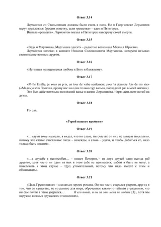 Ответ 3.14
Лермонтов со Столыпиным должны были ехать в полк. Но в Георгиевске Лермонтов
вдруг предложил: бросим монетку, если «решетка» – едем в Пятигорск.
Выпала «решетка». Лермонтов поехал в Пятигорск навстречу своей смерти.
Ответ 3.15
«Ведь и Мартышка, Мартышка здесь!» – радостно восклицал Михаил Юрьевич.
Лермонтов ночевал в комнате Николая Соломоновича Мартынова, которого называл
своим единственным другом.
Ответ 3.16
«Истинная нелицемерная любовь к Богу и ближнему».
Ответ 3.17
«M-lle Emilie, je vous en pris, un tour de valse seulement, pour la derniere fois de ma vie»
(«Мадемуазель Эмилия, прошу вас на один только тур вальса, последний раз в моей жизни»).
Это был действительно последний вальс в жизни Лермонтова. Через день поэт погиб на
дуэли.
Ответ 3.18
Гоголь.
«Герой нашего времени»
Ответ 3.19
«…науки тоже надоели; я видел, что ни слава, ни счастье от них не зависят нисколько,
потому что самые счастливые люди – невежды, а слава – удача, и чтобы добиться ее, надо
только быть ловким».
Ответ 3.20
«…к дружбе я неспособен… – пишет Печорин, – из двух друзей один всегда раб
другого, хотя часто ни один из них в этом себе не признается; рабом я быть не могу, а
повелевать в этом случае – труд утомительный, потому что надо вместе с этим и
обманывать».
Ответ 3.21
«Цель Грушницкого – сделаться героем романа. Он так часто старался уверить других в
том, что он существо, не созданное для мира, обреченное каким-то тайным страданием, что
он сам почти в этом уверился… Я его понял, и он за это меня не любит [3] , хотя мы
наружно в самых дружеских отношениях».
 