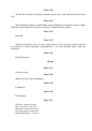 Ответ 3.22
«Во мне два человека: один живет в полном смысле этого слова, другой мыслит и судит
его».
Ответ 3.23
Доктор Вернер сообщает: княжна Мэри «читала Байрона по-английски и знает алгебру:
в Москве, видно, барышни пустились в ученость, и хорошо делают, право!»
Ответ 3.24
В Кизляр.
Ответ 3.25
«Начала печалиться о том, что она не христианка, и что на том свете душа ее никогда
не встретится с душою Григория Александровича, и что иная женщина будет в раю его
подругой».
Ответ 3.26
К русской метели.
Поэзия
Ответ 3.27
«Смерть поэта».
Ответ 3.28
Лермонтов жил тогда в Петербурге.
Ответ 3.29
С Байроном.
Ответ 3.30
О Наполеоне.
Ответ 3.31
«Я думал: жалкий человек.
Чего он хочет!.. небо ясно,
Под небом места много всем,
Но беспрестанно и напрасно
Один враждует он – зачем?..»
 