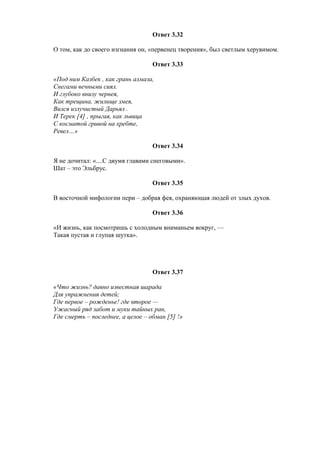 Ответ 3.32
О том, как до своего изгнания он, «первенец творения», был светлым херувимом.
Ответ 3.33
«Под ним Казбек , как грань алмаза,
Снегами вечными сиял.
И глубоко внизу чернея,
Как трещина, жилище змея,
Вился излучистый Дарьял .
И Терек [4] , прыгая, как львица
С косматой гривой на хребте,
Ревел…»
Ответ 3.34
Я не дочитал: «....С двумя главами снеговыми».
Шат – это Эльбрус.
Ответ 3.35
В восточной мифологии пери – добрая фея, охраняющая людей от злых духов.
Ответ 3.36
«И жизнь, как посмотришь с холодным вниманьем вокруг, —
Такая пустая и глупая шутка».
Ответ 3.37
«Что жизнь? давно известная шарада
Для упражнения детей;
Где первое – рожденье! где второе —
Ужасный ряд забот и муки тайных ран,
Где смерть – последнее, а целое – обман [5] !»
 
