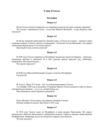 Глава 4 Гоголь
Биография
Вопрос 4.1
Когда Гоголь учился в гимназии, его товарищи поднесли ему фунт медовых пряников.
Что сделал с пряниками Гоголь – тогда еще Никоша Яновский – и как объяснил свой
поступок?
Вопрос 4.2
В той же гимназии преподаватель объяснял урок, а Гоголь не слушал – смотрел в окно
и рисовал пейзаж. Учитель заметил и спрашивает: «Господин Гоголь-Яновский, а по смерти
Александра Македонского что последовало?»
Как юный Гоголь ответил учителю?
Вопрос 4.3
В 1829 году Гоголь отправлял из Петербурга множество писем на Украину – маменьке,
домашним, друзьям и знакомым. И в этих письмах просил прислать ему, побыстрее,
непременно, как можно больше…
Что просил прислать?
Вопрос 4.4
В 1830 году Николай Васильевич служил и учился в Петербурге.
Где учился?
Вопрос 4.5
В. Алов, Г. Янов, П. Глечик – всё это псевдонимы раннего Гоголя.
А в декабре 1830 года в альманахе «Северные Цветы» Гоголь подписал главу из своего
«исторического романа» – «о о о о», четыре буквы «о».
Чем объяснялся такой странный псевдоним?
Вопрос 4.6
Свои «Вечера» Гоголь писал, как правило, вечером и ночью.
Почему вечером и ночью? Дело было в 1831 году.
Вопрос 4.7
В 1832 году Гоголь ездил из Петербурга в свою родную Васильевку. По дороге
придумалась Николаю Васильевичу любопытная комедия. Герой ее обладал необузданным
воображением. Например, когда он смотрелся в зеркало, ему казалось…
Что ему казалось?
 