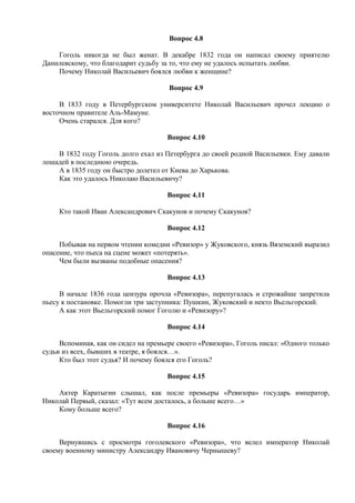 Вопрос 4.8
Гоголь никогда не был женат. В декабре 1832 года он написал своему приятелю
Данилевскому, что благодарит судьбу за то, что ему не удалось испытать любви.
Почему Николай Васильевич боялся любви к женщине?
Вопрос 4.9
В 1833 году в Петербургском университете Николай Васильевич прочел лекцию о
восточном правителе Аль-Мамуне.
Очень старался. Для кого?
Вопрос 4.10
В 1832 году Гоголь долго ехал из Петербурга до своей родной Васильевки. Ему давали
лошадей в последнюю очередь.
А в 1835 году он быстро долетел от Киева до Харькова.
Как это удалось Николаю Васильевичу?
Вопрос 4.11
Кто такой Иван Александрович Скакунов и почему Скакунов?
Вопрос 4.12
Побывав на первом чтении комедии «Ревизор» у Жуковского, князь Вяземский выразил
опасение, что пьеса на сцене может «потерять».
Чем были вызваны подобные опасения?
Вопрос 4.13
В начале 1836 года цензура прочла «Ревизора», перепугалась и строжайше запретила
пьесу к постановке. Помогли три заступника: Пушкин, Жуковский и некто Вьельгорский.
А как этот Вьельгорский помог Гоголю и «Ревизору»?
Вопрос 4.14
Вспоминая, как он сидел на премьере своего «Ревизора», Гоголь писал: «Одного только
судьи из всех, бывших в театре, я боялся…».
Кто был этот судья? И почему боялся его Гоголь?
Вопрос 4.15
Актер Каратыгин слышал, как после премьеры «Ревизора» государь император,
Николай Первый, сказал: «Тут всем досталось, а больше всего…»
Кому больше всего?
Вопрос 4.16
Вернувшись с просмотра гоголевского «Ревизора», что велел император Николай
своему военному министру Александру Ивановичу Чернышеву?
 