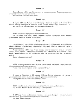 Вопрос 4.17
Живя в Париже в 1836 году, Гоголь почти не выходил на улицу. Лишь по вечерам они
иногда с Данилевским посещали театр.
Чем был занят Николай Васильевич?
Вопрос 4.18
В марте 1937 года Гоголь писал Погодину: «Светлые минуты моей жизни были
минуты, в которые я творил». И добавлял: «Когда я творил, я видел перед собой только…»
Что или кого видел Гоголь в эти светлые творческие минуты?
Вопрос 4.19
В 1839 году Гоголь вернулся из-за границы в Россию.
На Поклонной горе перед самой Москвой Николай Васильевич велел вознице
остановиться. Вышел из коляски. И что сделал?
Вопрос 4.20
1843 год выдался для Николая Васильевичу на редкость плодотворным. Гоголь написал
«Тараса Бульбу», «Старосветских помещиков», «Портрет», «Невский проспект», «Вия» и
еще несколько вещей.
А годом раньше, в 1842 году, Гоголь написал какое-то загадочное письмо, в котором
обещал, клялся, просил… «Я не знаю, как назвать тебя… О взгляни!.. Я на коленях, я у ног
твоих!.. Живи со мною хоть два часа каждый день, как прекрасный брат мой… О поцалуй
меня!»
К кому обращался писатель?
Вопрос 4.21
В 1844 году Гоголь распорядился все деньги, полученные за собрание своих сочинений,
передать на помощь бедным студентам.
Гоголя тогда многие осудили за этот поступок. Почему?
Вопрос 4.22
В письме к Смирновой от 24 декабря 1844 года Гоголь утверждал, что русские и
украинцы должны жить в самой тесной, самой проникновенной дружбе.
Почему? Как это объяснял Николай Васильевич?
Вопрос 4.23
В 1848 году Гоголь совершил паломничество в Святую землю, в Иерусалим.
Как молился Николай Васильевич, стоя у Гроба Господня?
Вопрос 4.24
В 1849 году Гоголь одобрительно отозвался о комедии «Банкрут» – первом большом
драматическом произведении одного молодого сочинителя.
Как звали автора комедии?
 