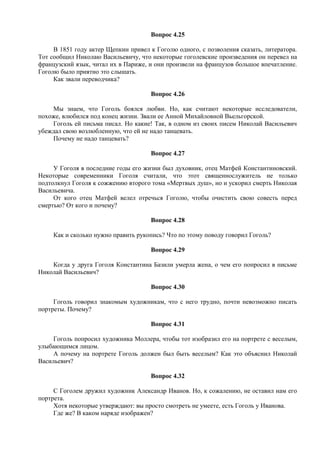 Вопрос 4.25
В 1851 году актер Щепкин привел к Гоголю одного, с позволения сказать, литератора.
Тот сообщил Николаю Васильевичу, что некоторые гоголевские произведения он перевел на
французский язык, читал их в Париже, и они произвели на французов большое впечатление.
Гоголю было приятно это слышать.
Как звали переводчика?
Вопрос 4.26
Мы знаем, что Гоголь боялся любви. Но, как считают некоторые исследователи,
похоже, влюбился под конец жизни. Звали ее Анной Михайловной Вьельгорской.
Гоголь ей письма писал. Но какие! Так, в одном из своих писем Николай Васильевич
убеждал свою возлюбленную, что ей не надо танцевать.
Почему не надо танцевать?
Вопрос 4.27
У Гоголя в последние годы его жизни был духовник, отец Матфей Константиновский.
Некоторые современники Гоголя считали, что этот священнослужитель не только
подтолкнул Гоголя к сожжению второго тома «Мертвых душ», но и ускорил смерть Николая
Васильевича.
От кого отец Матфей велел отречься Гоголю, чтобы очистить свою совесть перед
смертью? От кого и почему?
Вопрос 4.28
Как и сколько нужно править рукопись? Что по этому поводу говорил Гоголь?
Вопрос 4.29
Когда у друга Гоголя Константина Базили умерла жена, о чем его попросил в письме
Николай Васильевич?
Вопрос 4.30
Гоголь говорил знакомым художникам, что с него трудно, почти невозможно писать
портреты. Почему?
Вопрос 4.31
Гоголь попросил художника Моллера, чтобы тот изобразил его на портрете с веселым,
улыбающимся лицом.
А почему на портрете Гоголь должен был быть веселым? Как это объяснил Николай
Васильевич?
Вопрос 4.32
С Гоголем дружил художник Александр Иванов. Но, к сожалению, не оставил нам его
портрета.
Хотя некоторые утверждают: вы просто смотреть не умеете, есть Гоголь у Иванова.
Где же? В каком наряде изображен?
 