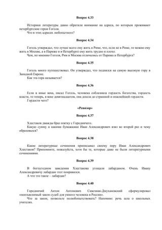 Вопрос 4.33
Историки литературы давно обратили внимание на адреса, по которым проживают
петербургские герои Гоголя.
Что в этих адресах любопытного?
Вопрос 4.34
Гоголь утверждал, что лучше всего ему жить в Риме, что, если не в Риме, то можно ему
жить в Москве, а в Париже и в Петербурге ему жить трудно и плохо.
Чем, по мнению Гоголя, Рим и Москва отличались от Парижа и Петербурга?
Вопрос 4.35
Гоголь много путешествовал. Он утверждал, что поднялся на самую высокую гору в
Западной Европе.
Как эта гора называется?
Вопрос 4.36
Если в иные века, писал Гоголь, человека соблазняла гордость богатства, гордость
власти, то теперь, в веке девятнадцатом, она дошла до страшной и опаснейшей гордости.
Гордости чего?
«Ревизор»
Вопрос 4.37
Хлестаков дважды брал взятку с Городничего.
Какую сумму и какими бумажками Иван Александрович взял во второй раз и чему
образовался?
Вопрос 4.38
Какие литературные сочинения приписывал своему перу Иван Александрович
Хлестаков? Припомните, пожалуйста, хотя бы те, которые даже не были литературными
сочинениями.
Вопрос 4.39
В богоугодном заведении Хлестакова угощали лабарданом. Очень Ивану
Александровичу лабардан этот понравился.
А что это такое – лабардан?
Вопрос 4.40
Городничий Антон Антонович Сквозник-Дмухановский сформулировал
«неизъяснимый закон судеб для умного человека в России».
Что за закон, позвольте полюбопытствовать? Напомню: речь шла о школьных
учителях.
 